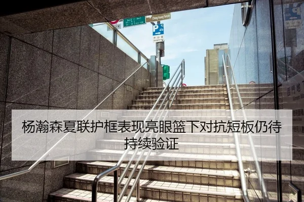 杨瀚森夏联护框表现亮眼篮下对抗短板仍待持续验证