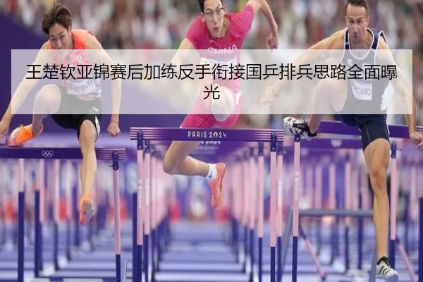 王楚钦亚锦赛后加练反手衔接国乒排兵思路全面曝光